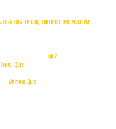 Learn mathematical operations in a fun and educational game of maths. Using different exercises and challenges to learn how to add, subtract and multiply progressively, at your own pace, giving you hours of learning and exploring. Games available include Quiz with multiple answer options, Sound Quiz where you can listen to the question in 32 different languages and respond to multiple option answer and Writing Quiz where you answer to the question by writing the numbers yourself. By doing this, you will be able to explore and learn the operations while using motor skills, attention, memory, logical thinking, listening skills and even new languages if you like. There are so many options!